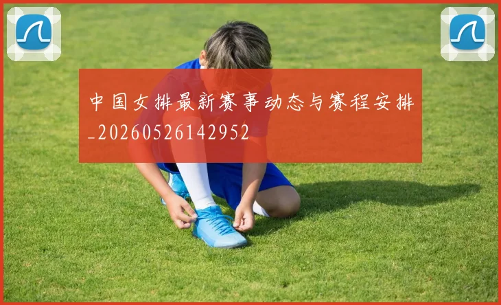 中国女排最新赛事动态与赛程安排_20260526142952