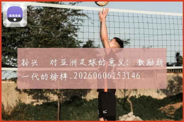 孙兴慜对亚洲足球的意义:激励新一代的榜样_20260606153146