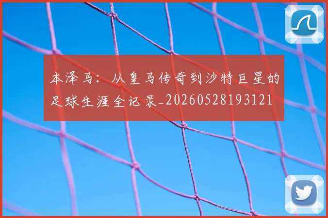 本泽马:从皇马传奇到沙特巨星的足球生涯全记录_20260528193121
