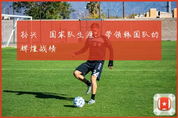 孙兴慜国家队生涯:带领韩国队的辉煌战绩