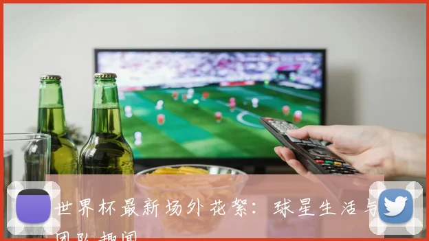 世界杯最新场外花絮：球星生活与团队趣闻
