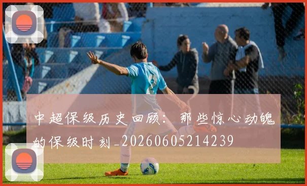 中超保级历史回顾：那些惊心动魄的保级时刻_20260605214239