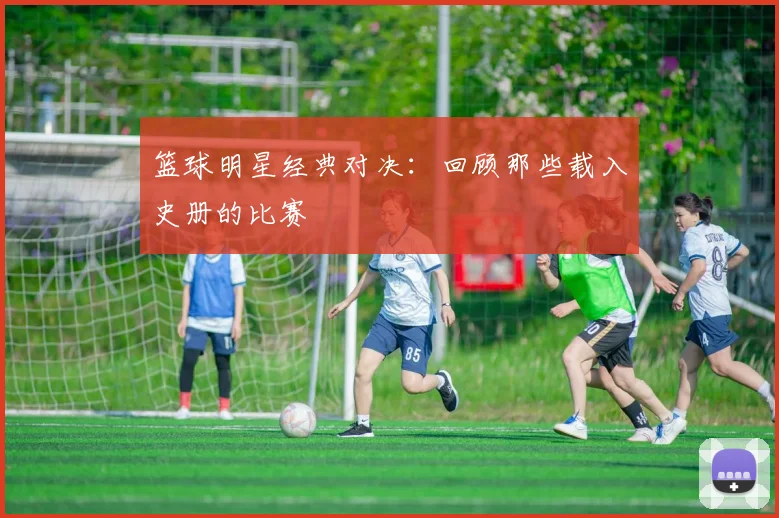 篮球明星经典对决：回顾那些载入史册的比赛
