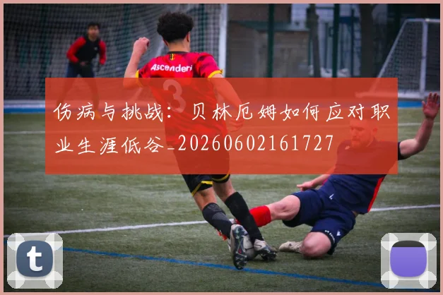 伤病与挑战:贝林厄姆如何应对职业生涯低谷_20260602161727