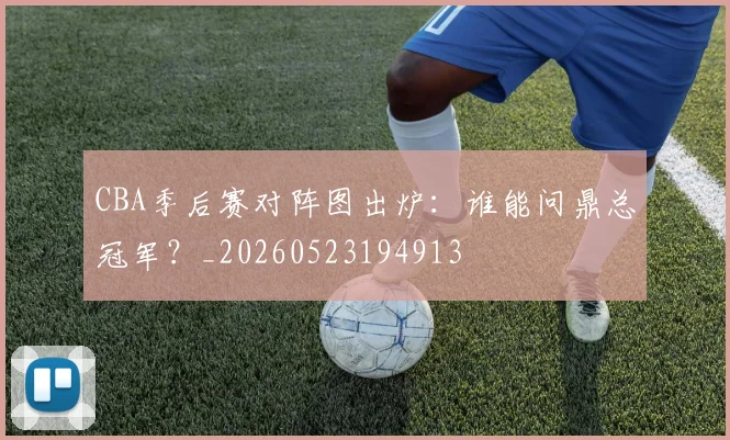 CBA季后赛对阵图出炉：谁能问鼎总冠军？_20260523194913