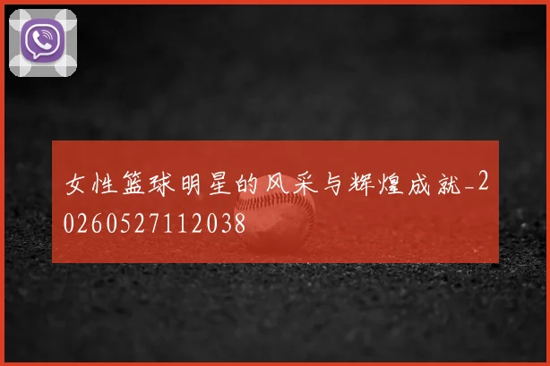 女性篮球明星的风采与辉煌成就_20260527112038