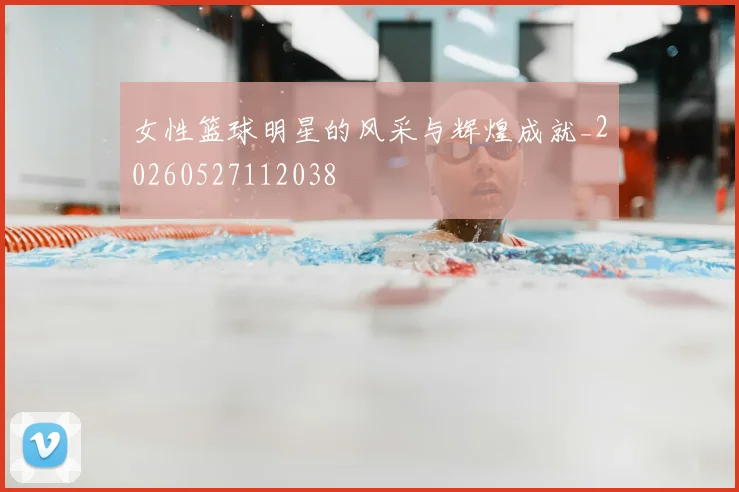 女性篮球明星的风采与辉煌成就_20260527112038