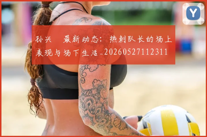 孙兴慜最新动态：热刺队长的场上表现与场下生活_20260527112311