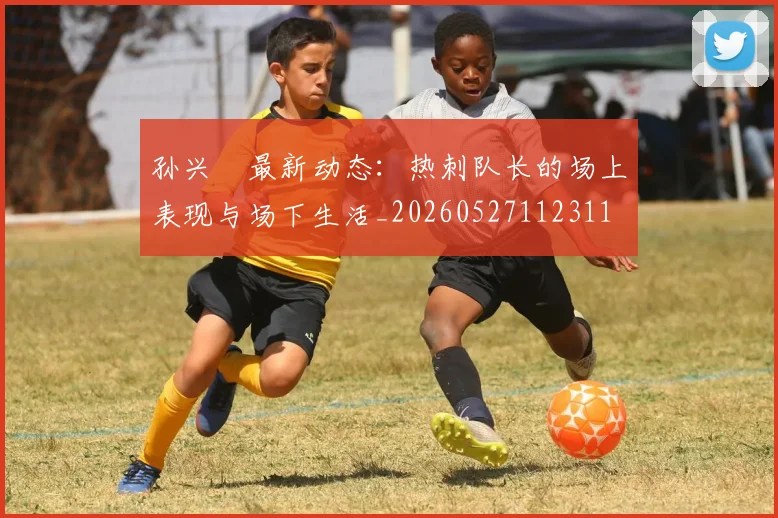 孙兴慜最新动态:热刺队长的场上表现与场下生活_20260527112311