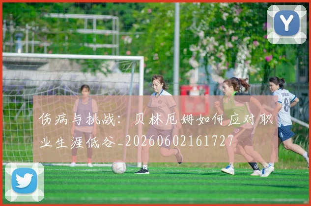 伤病与挑战：贝林厄姆如何应对职业生涯低谷_20260602161727