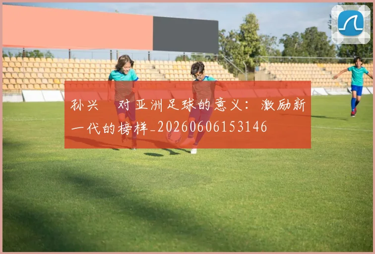 孙兴慜对亚洲足球的意义：激励新一代的榜样_20260606153146