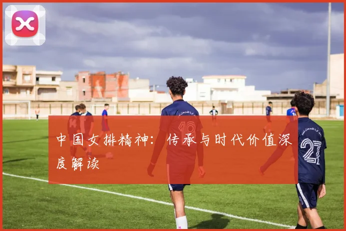 中国女排精神：传承与时代价值深度解读