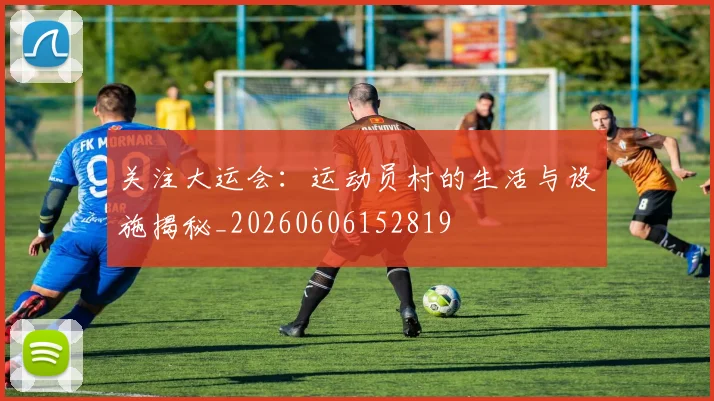 关注大运会：运动员村的生活与设施揭秘_20260606152819